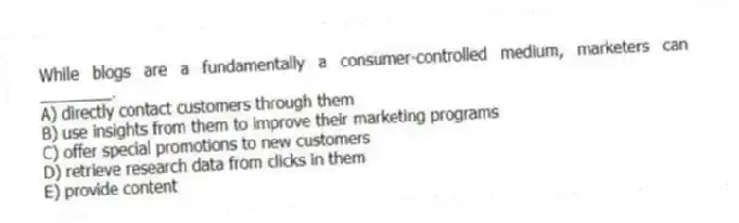 While blogs are a fundamentally a consumer-controlled medium, marketers can ________.
A) directly contact customers through them
B) use insights from them to improve their marketing programs
C) offer special promotions to new customers
D) retrieve research data from clicks in them
E) provide content