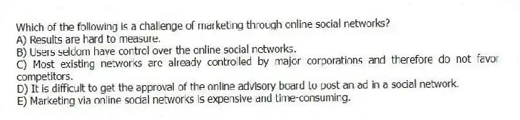 Which of the following is a challenge of marketing through online social networks?
A) Results are hard to measure.
B) Users seldom have control over the online social networks.
C) Most existing networks are already controlled by major corporations and therefore do not favor competitors.
D) It is difficult to get the approval of the online advisory board to post an ad in a social network.
E) Marketing via online social networks is expensive and time-consuming.