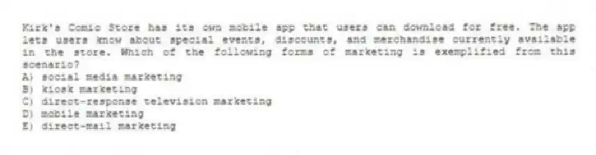 Kirk's Comic Store has its own mobile app that users can download for free. The app lets users know about special events, discounts, and merchandise currently available in the store. Which of the following forms of marketing is exemplified from this scenario?
A) social media marketing
B) kiosk marketing
C) direct-response television marketing
D) mobile marketing
E) direct-mail marketing