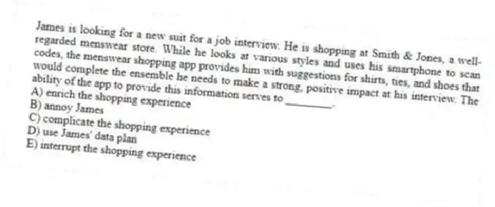 James is looking for a new suit for a job interview. He is shopping at Smith & Jones, a well-regarded menswear store. While he looks at various styles and uses his smartphone to scan codes, the menswear shopping app provides him with suggestions for shirts, ties, and shoes that would complete the ensemble he needs to make a strong, positive impact at his interview. The ability of the app to provide this information serves to ________.
A) enrich the shopping experience
B) annoy James
C) complicate the shopping experience
D) use James' data plan
E) interrupt the shopping experience