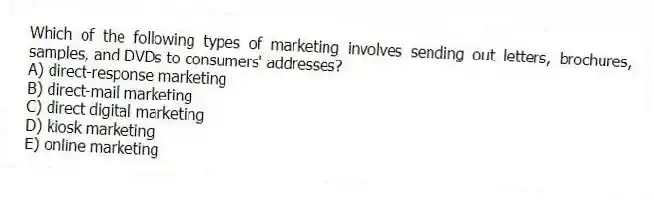 Which of the following types of marketing involves sending out letters, brochures, samples, and DVDs to consumers' addresses?
A) direct-response marketing
B) direct-mail marketing
C) direct digital marketing
D) kiosk marketing
E) online marketing