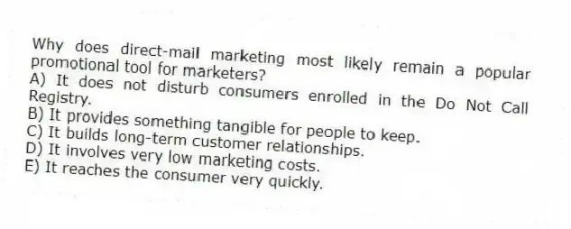 Why does direct-mail marketing most likely remain a popular promotional tool for marketers?
A) It does not disturb consumers enrolled in the Do Not Call Registry.
B) It provides something tangible for people to keep.
C) It builds long-term customer relationships.
D) It involves very low marketing costs.
E) It reaches the consumer very quickly.
