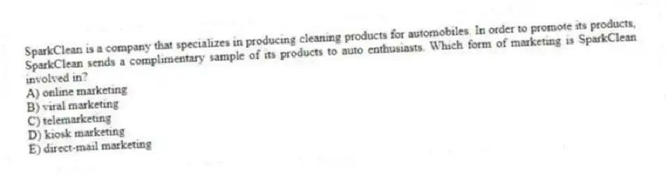 SparkClean is a company that specializes in producing cleaning products for automobiles. In order to promote its products, SparkClean sends a complimentary sample of its products to auto enthusiasts. Which form of marketing is SparkClean involved in?
A) online marketing
B) viral marketing
C) telemarketing
D) kiosk marketing
E) direct-mail marketing