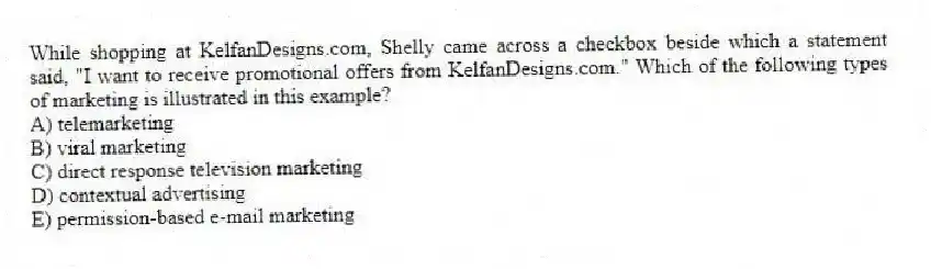 While shopping at KelfanDesigns.com, Shelly came across a checkbox beside which a statement said, "I want to receive promotional offers from KelfanDesigns.com." Which of the following types of marketing is illustrated in this example?
A) telemarketing
B) viral marketing
C) direct response television marketing
D) contextual advertising
E) permission-based e-mail marketing