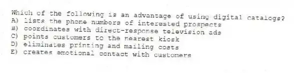 Which of the following is an advantage of using digital catalogs?
A) lists the phone numbers of interested prospects
B) coordinates with direct-response television ads
C) points customers to the nearest kiosk
D) eliminates printing and mailing costs
E) creates emotional contact with customers