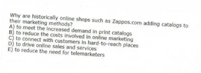 Why are historically online shops such as Zappos.com adding catalogs to their marketing methods?
A) to meet the increased demand in print catalogs
B) to reduce the costs involved in online marketing
C) to connect with customers in hard-to-reach places
D) to drive online sales and services
E) to reduce the need for telemarketers