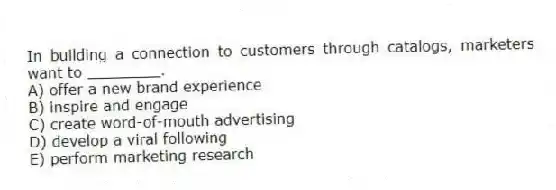 In building a connection to customers through catalogs, marketers want to ________.
A) offer a new brand experience
B) inspire and engage
C) create word-of-mouth advertising
D) develop a viral following
E) perform marketing research