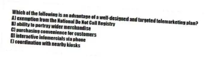 Which of the following is an advantage of a well-designed and targeted telemarketing plan?
A) exemption from the National Do Not Call Registry
B) ability to portray wider merchandise
C) purchasing convenience for customers
D) interactive infomercials via phone
E) coordination with nearby kiosks