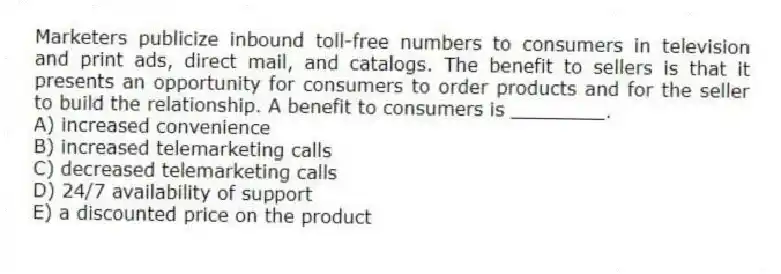 Marketers publicize inbound toll-free numbers to consumers in television and print ads, direct mail, and catalogs. The benefit to sellers is that it presents an opportunity for consumers to order products and for the seller to build the relationship. A benefit to consumers is ________.
A) increased convenience
B) increased telemarketing calls
C) decreased telemarketing calls
D) 24/7 availability of support
E) a discounted price on the product