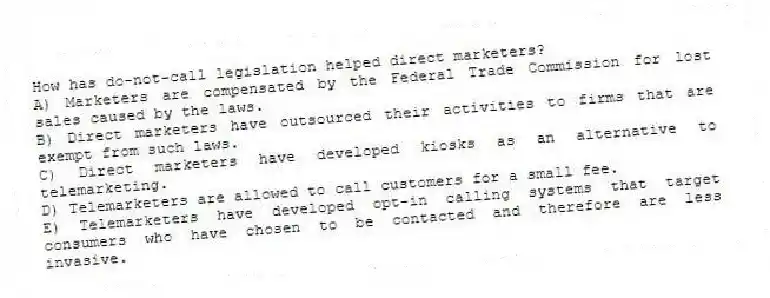 How has do-not-call legislation helped direct marketers?
A) Marketers are compensated by the Federal Trade Commission for lost sales caused by the laws.
B) Direct marketers have outsourced their activities to firms that are exempt from such laws.
C) Direct marketers have developed kiosks as an alternative to telemarketing.
D) Telemarketers are allowed to call customers for a small fee.
E) Telemarketers have developed opt-in calling systems that target consumers who have chosen to be contacted and therefore are less invasive.