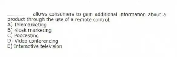 ________ allows consumers to gain additional information about a product through the use of a remote control.
A) Telemarketing
B) Kiosk marketing
C) Podcasting
D) Video conferencing
E) Interactive television