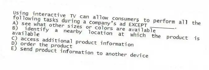 Using interactive TV can allow consumers to perform all the following tasks during a company's ad EXCEPT ________.
A) see what other sizes or colors are available
B) identify a nearby location at which the product is available
C) access additional product information
D) order the product
E) send product information to another device