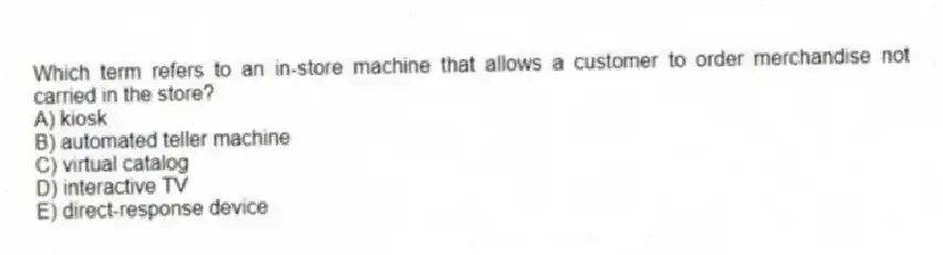 Which term refers to an in-store machine that allows a customer to order merchandise not carried in the store?
A) kiosk
B) automated teller machine
C) virtual catalog
D) interactive TV
E) direct-response device