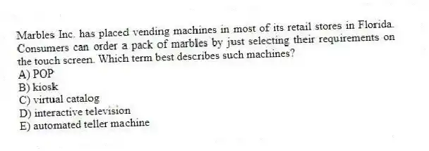 Marbles Inc. has placed vending machines in most of its retail stores in Florida. Consumers can order a pack of marbles by just selecting their requirements on the touch screen. Which term best describes such machines?
A) POP
B) kiosk
C) virtual catalog
D) interactive television
E) automated teller machine