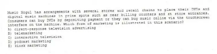 Music Mogul has arrangements with several stores and retail chains to place their DVDs and digital music machines in prime spots such as near billing counters and at store entrances. Consumers can buy DVDs by depositing payment or they can buy music online via the touchscreen interface on the machine. Which form of marketing is illustrated in this scenario?
A) direct-response television advertising
B) telemarketing
C) interactive television
D) podcast marketing
E) kiosk marketing