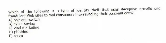 Which of the following is a type of identity theft that uses deceptive e-mails and fraudulent Web sites to fool consumers into revealing their personal data?
A) bait-and-switch
B) cyber spying
C) viral marketing
D) phishing
E) spam