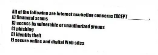All of the following are Internet marketing concerns EXCEPT ________.
A) financial scams
B) access by vulnerable or unauthorized groups
C) phishing
D) identity theft
E) secure online and digital Web sites