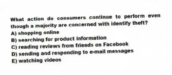 What action do consumers continue to perform even though a majority are concerned with identify theft?
A) shopping online
B) searching for product information
C) reading reviews from friends on Facebook
D) sending and responding to e-mail messages
E) watching videos