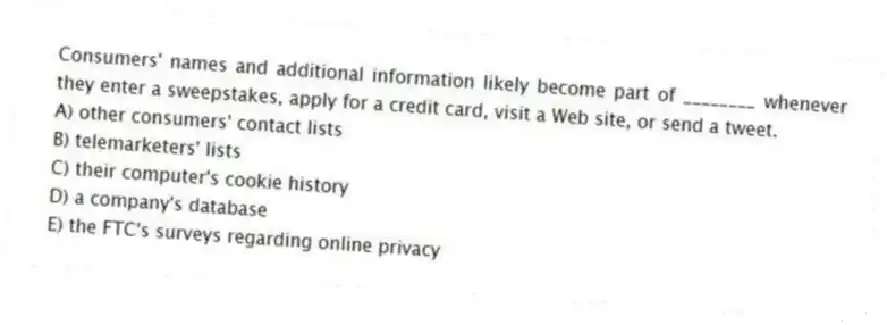 Consumers' names and additional information likely become part of ________ whenever they enter a sweepstakes, apply for a credit card, visit a Web site, or send a tweet.
A) other consumers' contact lists
B) telemarketers' lists
C) their computer's cookie history
D) a company's database
E) the FTC's surveys regarding online privacy
