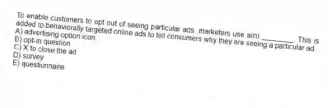 To enable customers to opt out of seeing particular ads, marketers use a(n) ________. This is added to behaviorally targeted online ads to tell consumers why they are seeing a particular ad.
A) advertising option icon
B) opt-in question
C) X to close the ad
D) survey
E) questionnaire
