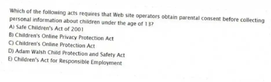 Which of the following acts requires that Web site operators obtain parental consent before collecting personal information about children under the age of 13?
A) Safe Children's Act of 2001
B) Children's Online Privacy Protection Act
C) Children's Online Protection Act
D) Adam Walsh Child Protection and Safety Act
E) Children's Act for Responsible Employment
