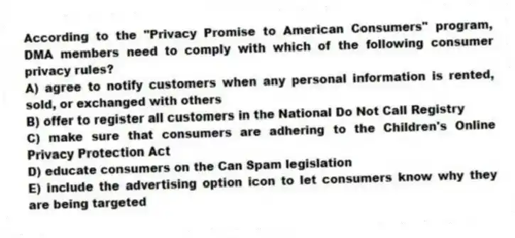 According to the "Privacy Promise to American Consumers" program, DMA members need to comply with which of the following consumer privacy rules?
A) agree to notify customers when any personal information is rented, sold, or exchanged with others
B) offer to register all customers in the National Do Not Call Registry
C) make sure that consumers are adhering to the Children's Online Privacy Protection Act
D) educate consumers on the Can Spam legislation
E) include the advertising option icon to let consumers know why they are being targeted