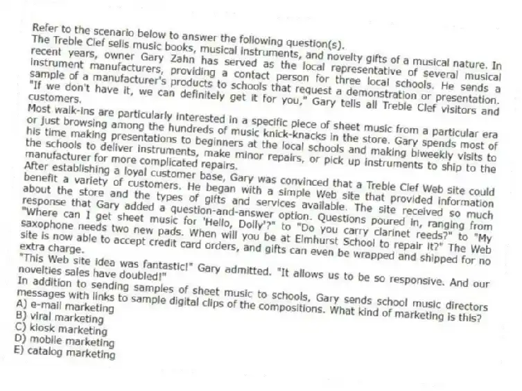 Refer to the scenario below to answer the following question(s).
The Treble Clef sells music books, musical instruments, and novelty gifts of a musical nature. In recent years, owner Gary Zahn has served as the local representative of several musical instrument manufacturers, providing a contact person for three local schools. He sends a sample of a manufacturer's products to schools that request a demonstration or presentation. "If we don't have it, we can definitely get it for you," Gary tells all Treble Clef visitors and customers.
Most walk-ins are particularly interested in a specific piece of sheet music from a particular era or just browsing among the hundreds of music knick-knacks in the store. Gary spends most of his time making presentations to beginners at the local schools and making biweekly visits to the schools to deliver instruments, make minor repairs, or pick up instruments to ship to the manufacturer for more complicated repairs.
After establishing a loyal customer base, Gary was convinced that a Treble Clef Web site could benefit a variety of customers. He began with a simple Web site that provided information about the store and the types of gifts and services available. The site received so much response that Gary added a question-and-answer option. Questions poured in, ranging from "Where can I get sheet music for 'Hello, Dolly'?" to "Do you carry clarinet reeds?" to "My saxophone needs two new pads. When will you be at Elmhurst School to repair it?" The Web site is now able to accept credit card orders, and gifts can even be wrapped and shipped for no extra charge.
"This Web site idea was fantastic!" Gary admitted. "It allows us to be so responsive. And our novelties sales have doubled!"
-In addition to sending samples of sheet music to schools, Gary sends school music directors messages with links to sample digital clips of the compositions. What kind of marketing is this?
A) e-mail marketing
B) viral marketing
C) kiosk marketing
D) mobile marketing
E) catalog marketing