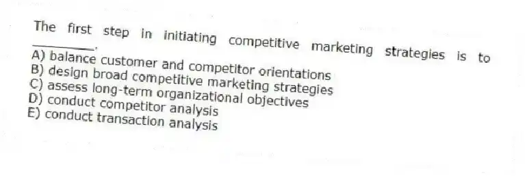 The first step in initiating competitive marketing strategies is to ________.
A) balance customer and competitor orientations
B) design broad competitive marketing strategies
C) assess long-term organizational objectives
D) conduct competitor analysis
E) conduct transaction analysis