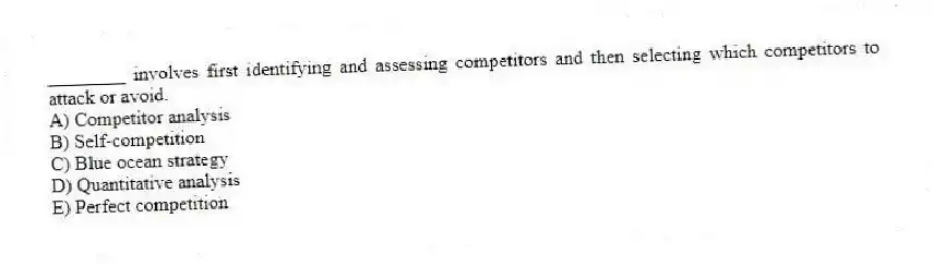________ involves first identifying and assessing competitors and then selecting which competitors to attack or avoid.
A) Competitor analysis
B) Self-competition
C) Blue ocean strategy
D) Quantitative analysis
E) Perfect competition
