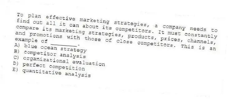 To plan effective marketing strategies, a company needs to find out all it can about its competitors. It must constantly compare its marketing strategies, products, prices, channels, and promotions with those of close competitors. This is an example of ________.
A) blue ocean strategy
B) competitor analysis
C) organizational evaluation
D) perfect competition
E) quantitative analysis