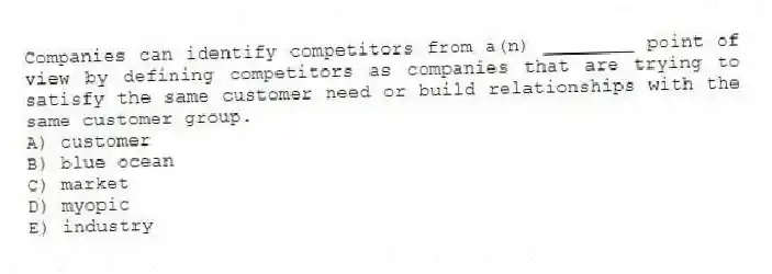 Companies can identify competitors from a(n) ________ point of view by defining competitors as companies that are trying to satisfy the same customer need or build relationships with the same customer group.
A) customer
B) blue ocean
C) market
D) myopic
E) industry