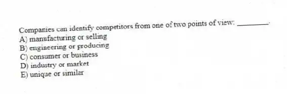 Companies can identify competitors from one of two points of view: ________.
A) manufacturing or selling
B) engineering or producing
C) consumer or business
D) industry or market
E) unique or similar