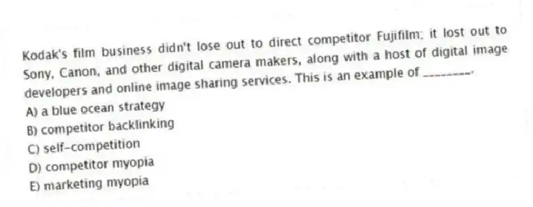 Kodak's film business didn't lose out to direct competitor Fujifilm; it lost out to Sony, Canon, and other digital camera makers, along with a host of digital image developers and online image sharing services. This is an example of ________.
A) a blue ocean strategy
B) competitor backlinking
C) self-competition
D) competitor myopia
E) marketing myopia