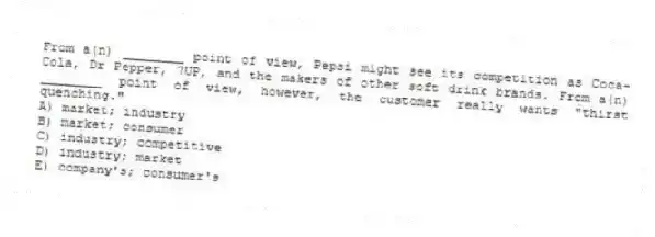 From a(n) ________ point of view, Pepsi might see its competition as Coca-Cola, Dr Pepper, 7UP, and the makers of other soft drink brands. From a(n) ________ point of view, however, the customer really wants "thirst quenching."
A) market; industry
B) market; consumer
C) industry; competitive
D) industry; market
E) company's; consumer's