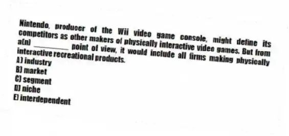 Nintendo, producer of the Wii video game console, might define its competitors as other makers of physically interactive video games. But from a(n) ________ point of view, it would include all firms making physically interactive recreational products.
A) industry
B) market
C) segment
D) niche
E) interdependent
