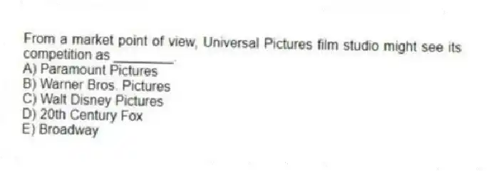 From a market point of view, Universal Pictures film studio might see its competition as ________.
A) Paramount Pictures
B) Warner Bros. Pictures
C) Walt Disney Pictures
D) 20th Century Fox
E) Broadway