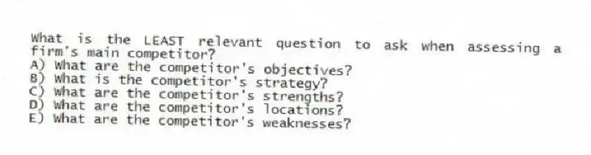 What is the LEAST relevant question to ask when assessing a firm's main competitor?
A) What are the competitor's objectives?
B) What is the competitor's strategy?
C) What are the competitor's strengths?
D) What are the competitor's locations?
E) What are the competitor's weaknesses?
