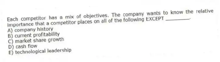 Each competitor has a mix of objectives. The company wants to know the relative importance that a competitor places on all of the following EXCEPT ________.
A) company history
B) current profitability
C) market share growth
D) cash flow
E) technological leadership