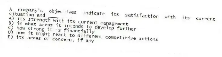 A company's objectives indicate its satisfaction with its current situation and ________.
A) its strength with its current management
B) in what areas it intends to develop further
C) how strong it is financially
D) how it might react to different competitive actions
E) its areas of concern, if any