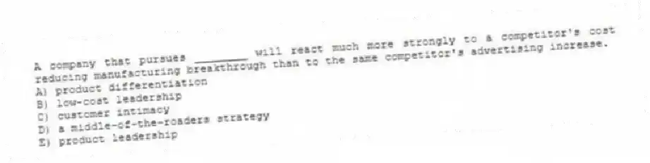 A company that pursues ________ will react much more strongly to a competitor's cost reducing manufacturing breakthrough than to the same competitor's advertising increase.
A) product differentiation
B) low-cost leadership
C) customer intimacy
D) a middle-of-the-roaders strategy
E) product leadership