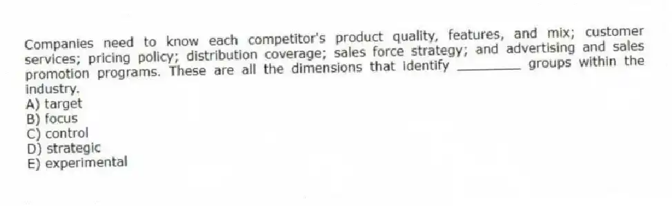 Companies need to know each competitor's product quality, features, and mix; customer services; pricing policy; distribution coverage; sales force strategy; and advertising and sales promotion programs. These are all the dimensions that identify ________ groups within the industry.
A) target
B) focus
C) control
D) strategic
E) experimental