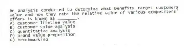 An analysis conducted to determine what benefits target customers value and how they rate the relative value of various competitors' offers is known as ________.
A) customer lifetime value
B) customer value analysis
C) quantitative analysis
D) brand value proposition
E) benchmarking