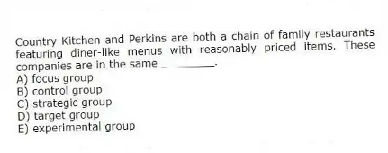 Country Kitchen and Perkins are both a chain of family restaurants featuring diner-like menus with reasonably priced items. These companies are in the same ________.
A) focus group
B) control group
C) strategic group
D) target group
E) experimental group