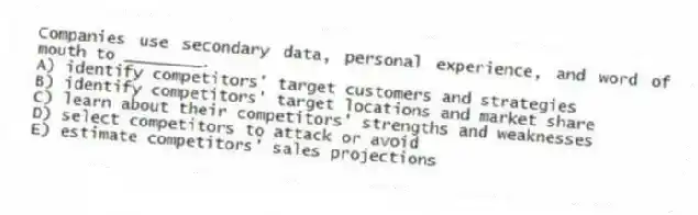 Companies use secondary data, personal experience, and word of mouth to ________.
A) identify competitors' target customers and strategies
B) identify competitors' target locations and market share
C) learn about their competitors' strengths and weaknesses
D) select competitors to attack or avoid
E) estimate competitors' sales projections