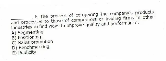 ________ is the process of comparing the company's products and processes to those of competitors or leading firms in other industries to find ways to improve quality and performance.
A) Segmenting
B) Positioning
C) Sales promotion
D) Benchmarking
E) Publicity