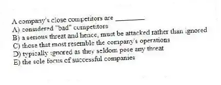 A company's close competitors are ________.
A) considered "bad" competitors
B) a serious threat and hence, must be attacked rather than ignored
C) those that most resemble the company's operations
D) typically ignored as they seldom pose any threat
E) the sole focus of successful companies