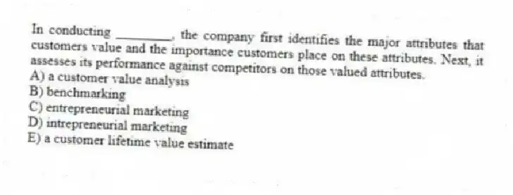 In conducting ________, the company first identifies the major attributes that customers value and the importance customers place on these attributes. Next, it assesses its performance against competitors on those valued attributes.
A) a customer value analysis
B) benchmarking
C) entrepreneurial marketing
D) intrepreneurial marketing
E) a customer lifetime value estimate