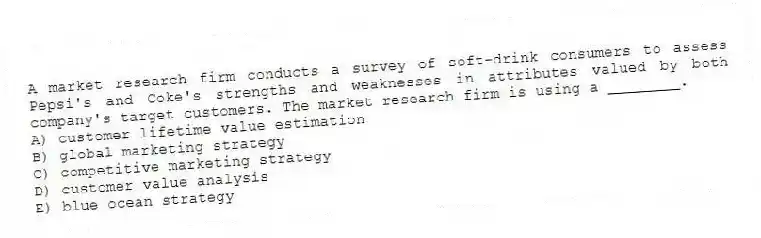 A market research firm conducts a survey of soft-drink consumers to assess Pepsi's and Coke's strengths and weaknesses in attributes valued by both company's target customers. The market research firm is using a ________.
A) customer lifetime value estimation
B) global marketing strategy
C) competitive marketing strategy
D) customer value analysis
E) blue ocean strategy
