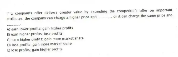 If a company's offer delivers greater value by exceeding the competitor's offer on important attributes, the company can charge a higher price and ________, or it can charge the same price and ________.
A) earn lower profits; gain higher profits
B) earn higher profits; lose profits
C) earn higher profits; gain more market share
D) lose profits; gain more market share
E) lose profits; gain higher profits