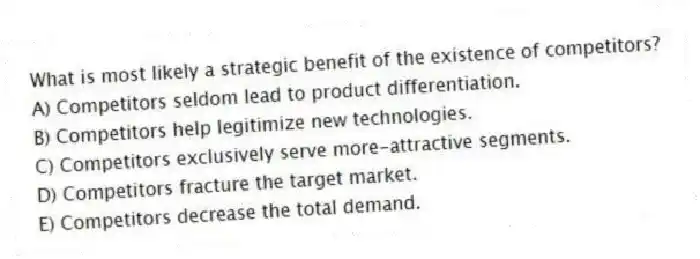 What is most likely a strategic benefit of the existence of competitors?
A) Competitors seldom lead to product differentiation.
B) Competitors help legitimize new technologies.
C) Competitors exclusively serve more-attractive segments.
D) Competitors fracture the target market.
E) Competitors decrease the total demand.
